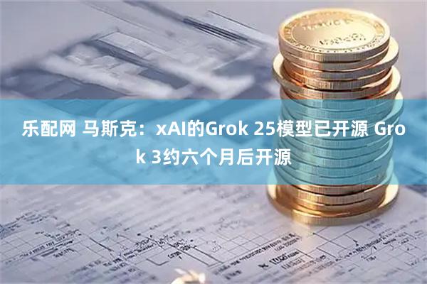 乐配网 马斯克：xAI的Grok 25模型已开源 Grok 3约六个月后开源