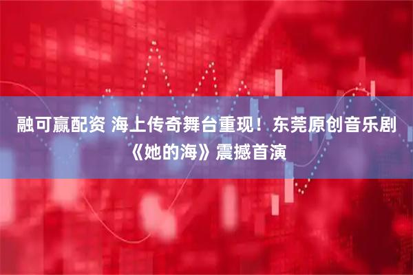融可赢配资 海上传奇舞台重现！东莞原创音乐剧《她的海》震撼首演
