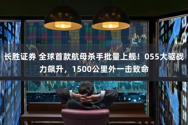 长胜证券 全球首款航母杀手批量上舰！055大驱战力飙升，1500公里外一击致命