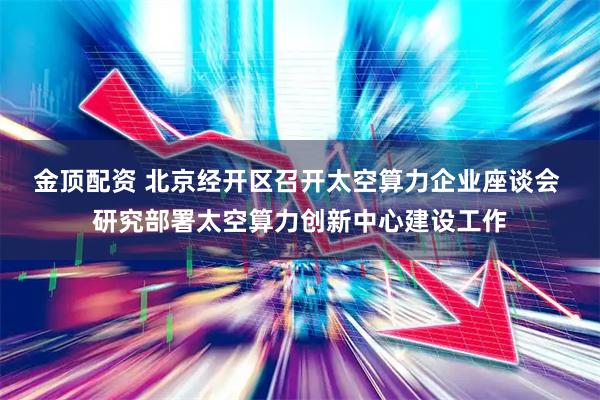 金顶配资 北京经开区召开太空算力企业座谈会 研究部署太空算力创新中心建设工作