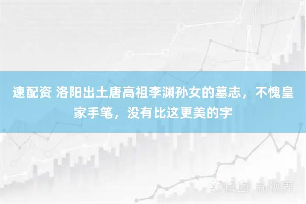 速配资 洛阳出土唐高祖李渊孙女的墓志，不愧皇家手笔，没有比这更美的字