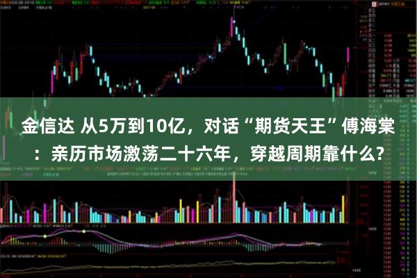 金信达 从5万到10亿，对话“期货天王”傅海棠：亲历市场激荡二十六年，穿越周期靠什么?