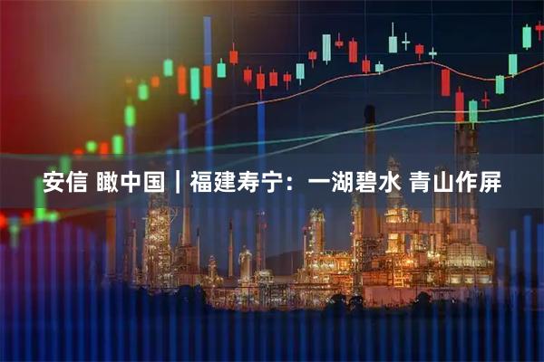 安信 瞰中国｜福建寿宁：一湖碧水 青山作屏