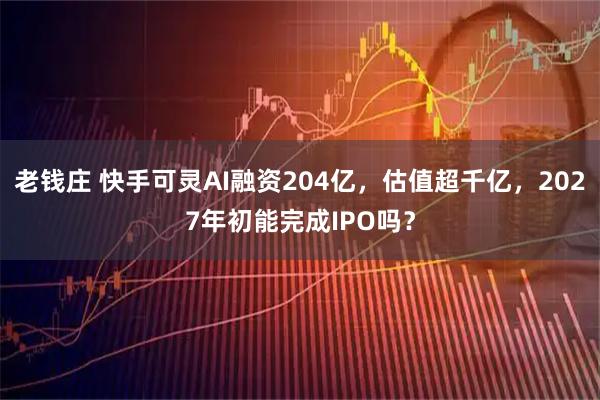 老钱庄 快手可灵AI融资204亿，估值超千亿，2027年初能完成IPO吗？